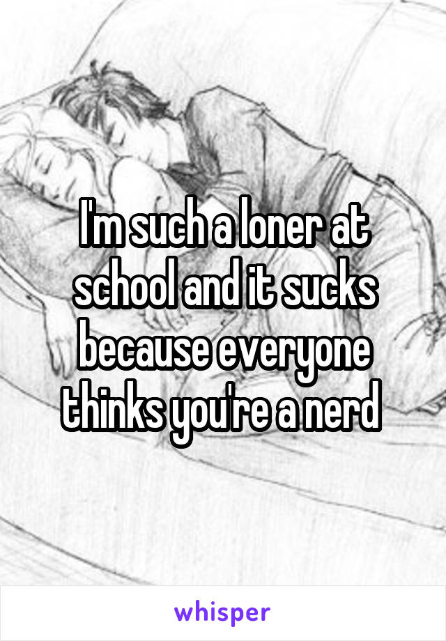 I'm such a loner at school and it sucks because everyone thinks you're a nerd 