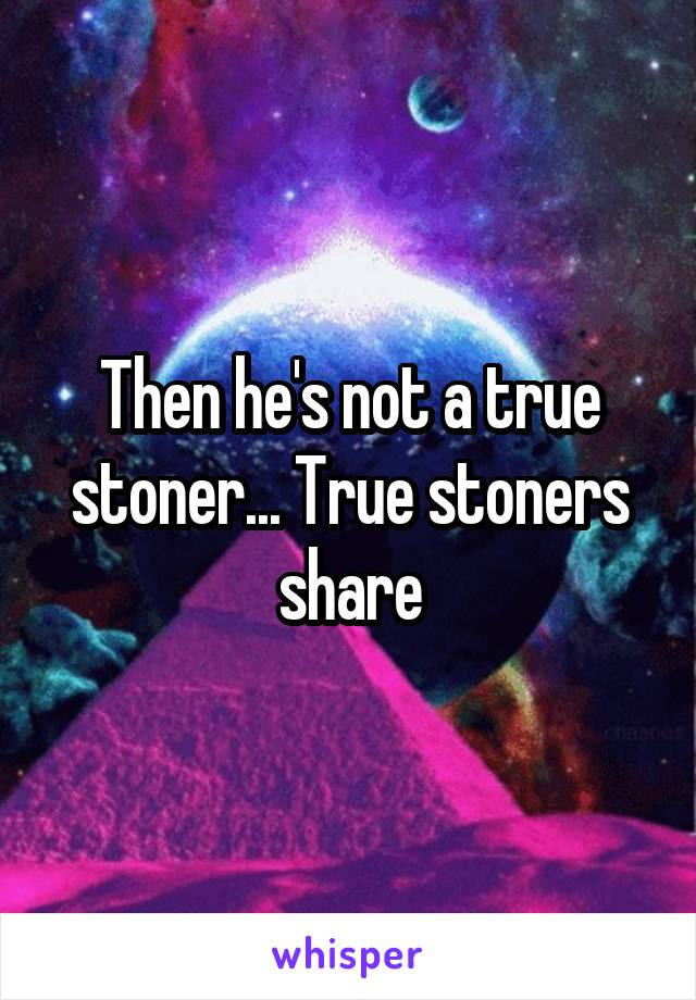 Then he's not a true stoner... True stoners share