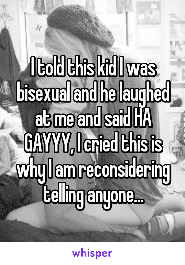 I told this kid I was bisexual and he laughed at me and said HA GAYYY, I cried this is why I am reconsidering telling anyone...