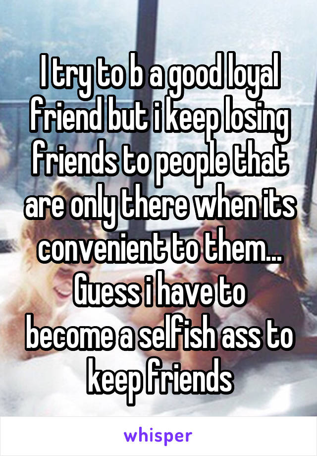 I try to b a good loyal friend but i keep losing friends to people that are only there when its convenient to them...
Guess i have to become a selfish ass to keep friends