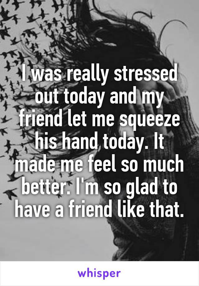 I was really stressed out today and my friend let me squeeze his hand today. It made me feel so much better. I'm so glad to have a friend like that.