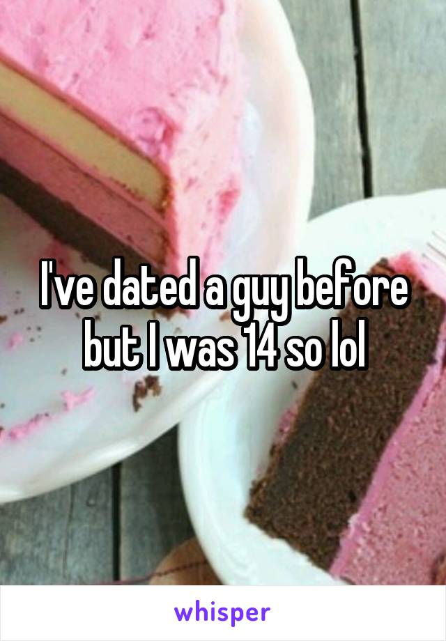 I've dated a guy before but I was 14 so lol