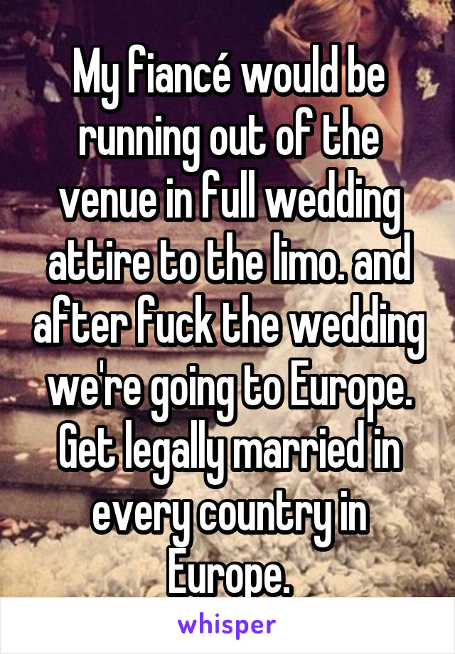 My fiancé would be running out of the venue in full wedding attire to the limo. and after fuck the wedding we're going to Europe. Get legally married in every country in Europe.