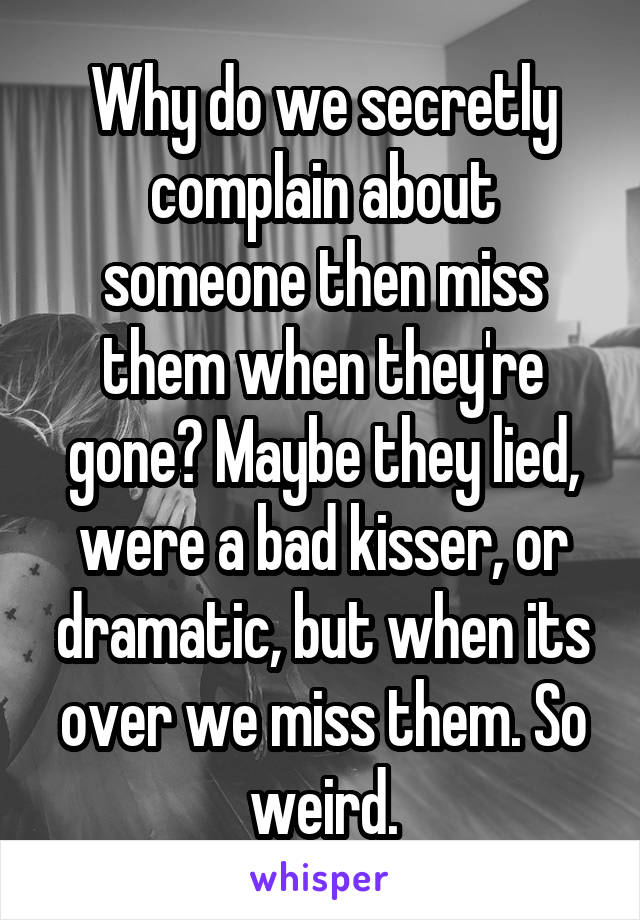 Why do we secretly complain about someone then miss them when they're gone? Maybe they lied, were a bad kisser, or dramatic, but when its over we miss them. So weird.