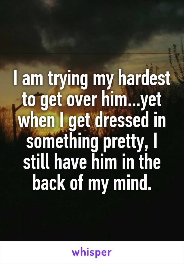 I am trying my hardest to get over him...yet when I get dressed in something pretty, I still have him in the back of my mind.