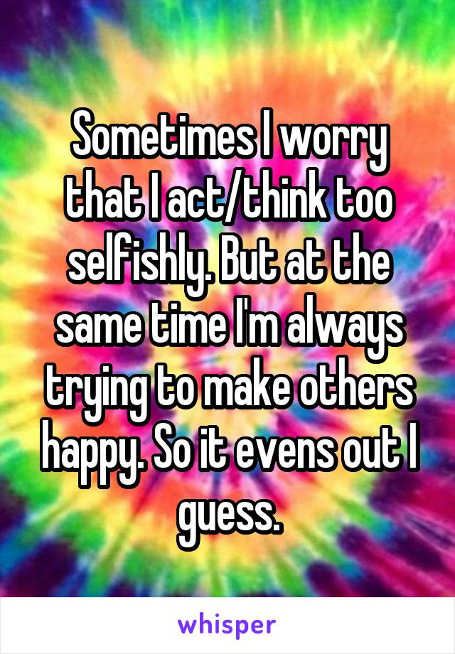 Sometimes I worry that I act/think too selfishly. But at the same time I'm always trying to make others happy. So it evens out I guess.