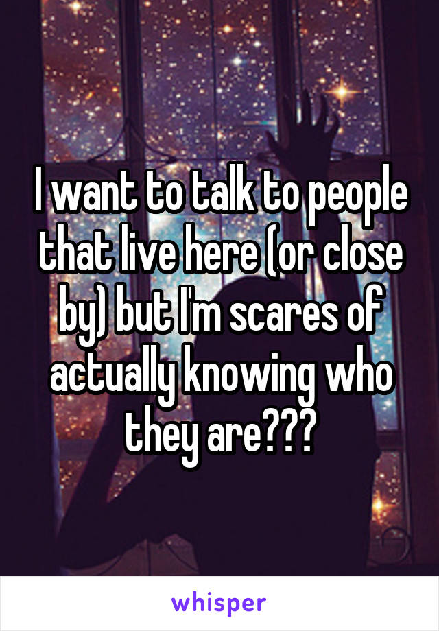 I want to talk to people that live here (or close by) but I'm scares of actually knowing who they are???