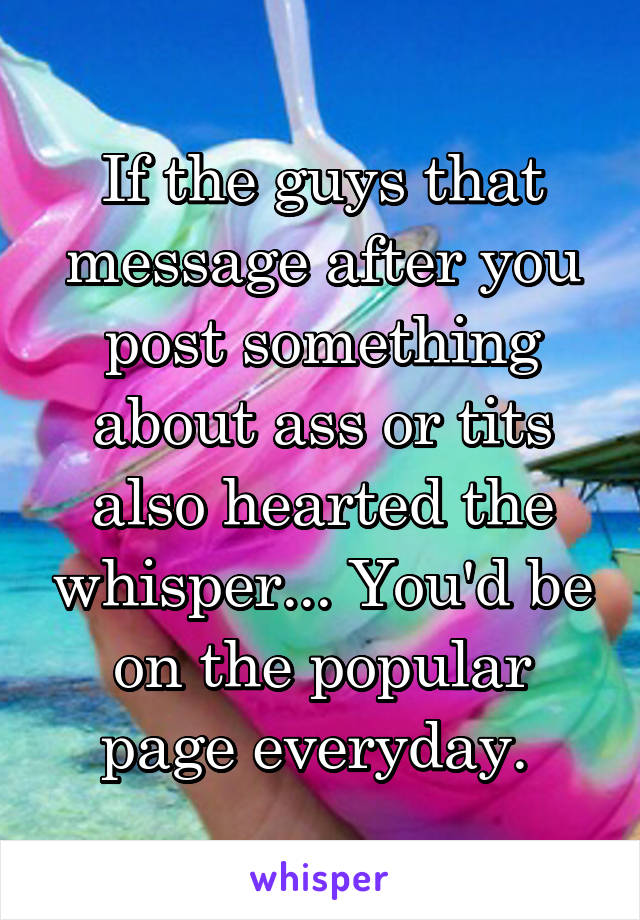 If the guys that message after you post something about ass or tits also hearted the whisper... You'd be on the popular page everyday. 