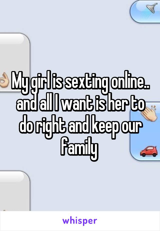 My girl is sexting online.. and all I want is her to do right and keep our family 