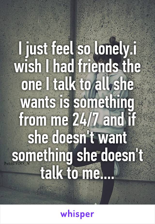 I just feel so lonely.i wish I had friends the one I talk to all she wants is something from me 24/7 and if she doesn't want something she doesn't talk to me....