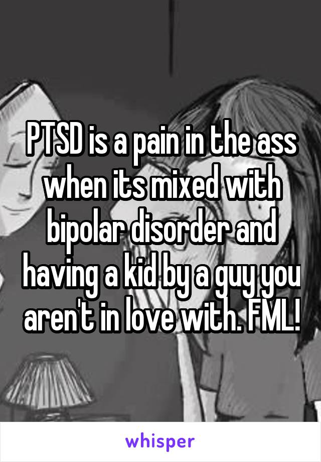 PTSD is a pain in the ass when its mixed with bipolar disorder and having a kid by a guy you aren't in love with. FML!