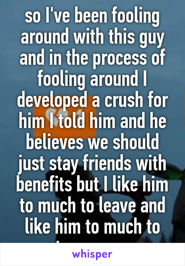 so I've been fooling around with this guy and in the process of fooling around I developed a crush for him I told him and he believes we should just stay friends with benefits but I like him to much to leave and like him to much to stay as we r 