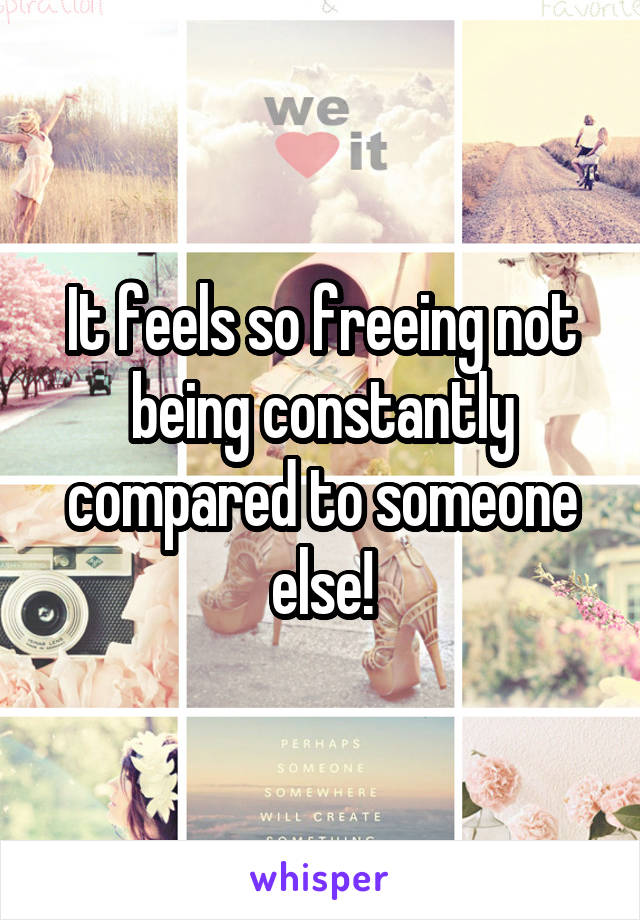 It feels so freeing not being constantly compared to someone else!