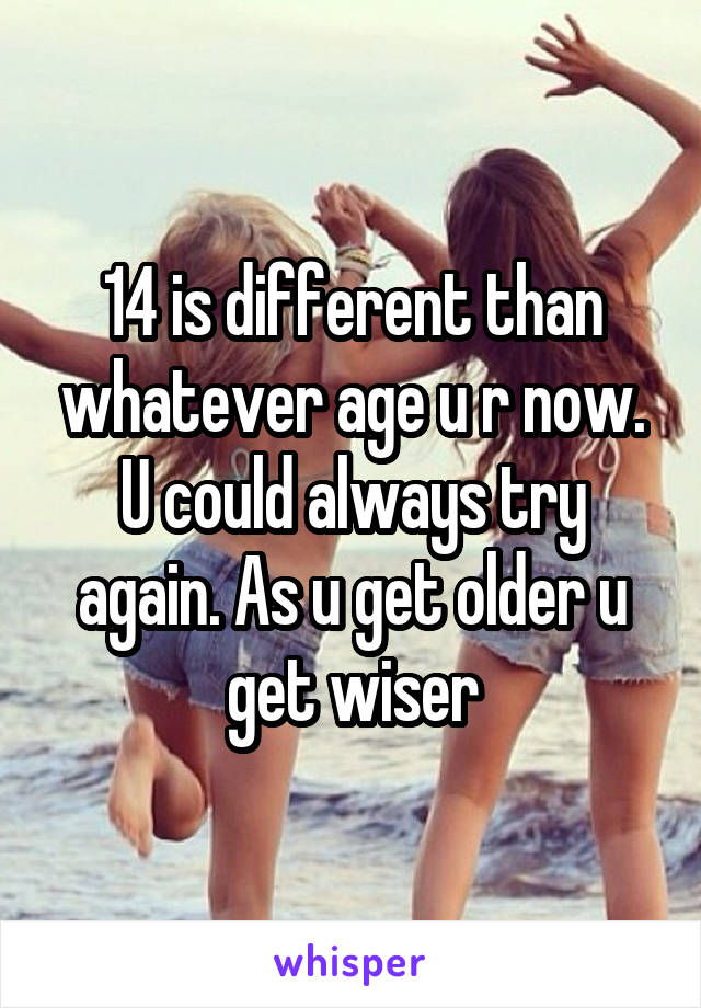 14 is different than whatever age u r now. U could always try again. As u get older u get wiser