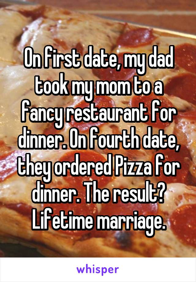 On first date, my dad took my mom to a fancy restaurant for dinner. On fourth date, they ordered Pizza for dinner. The result? Lifetime marriage.