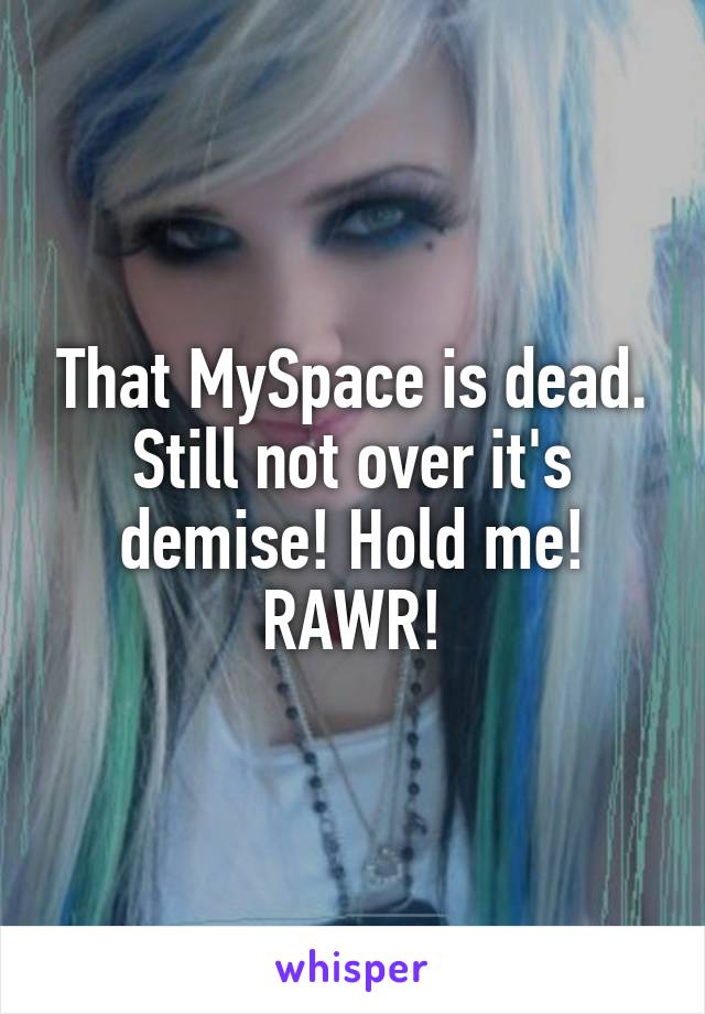 That MySpace is dead. Still not over it's demise! Hold me! RAWR!