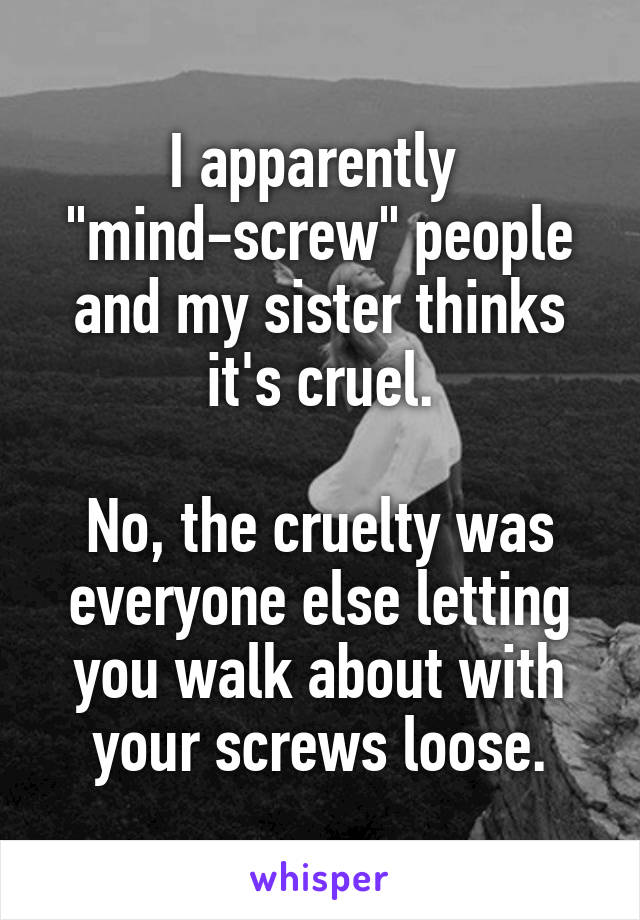 I apparently 
"mind-screw" people and my sister thinks it's cruel.

No, the cruelty was everyone else letting you walk about with your screws loose.