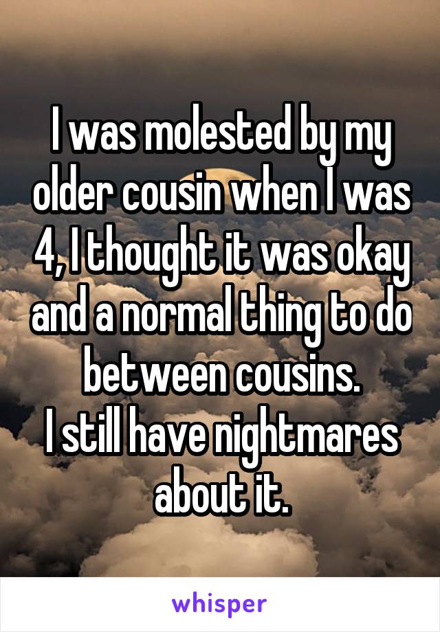 I was molested by my older cousin when I was 4, I thought it was okay and a normal thing to do between cousins.
I still have nightmares about it.