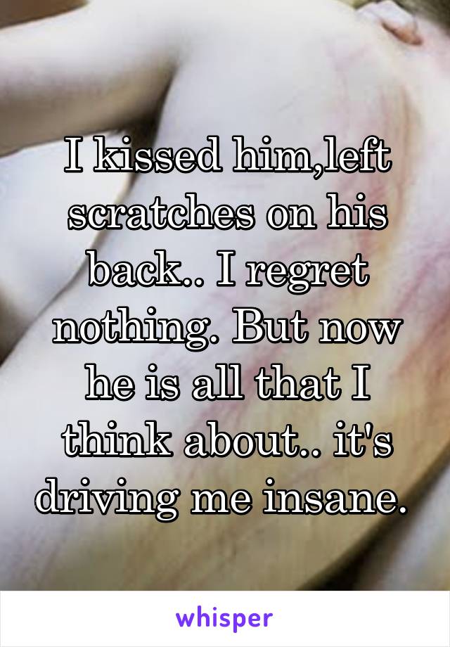 I kissed him,left scratches on his back.. I regret nothing. But now he is all that I think about.. it's driving me insane. 