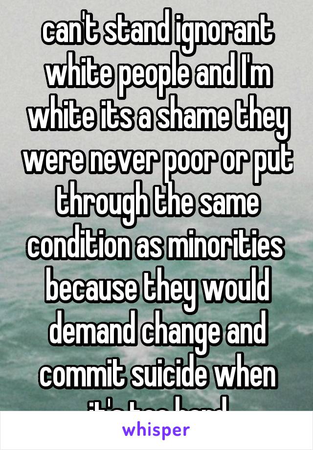 can't stand ignorant white people and I'm white its a shame they were never poor or put through the same condition as minorities  because they would demand change and commit suicide when it's too hard