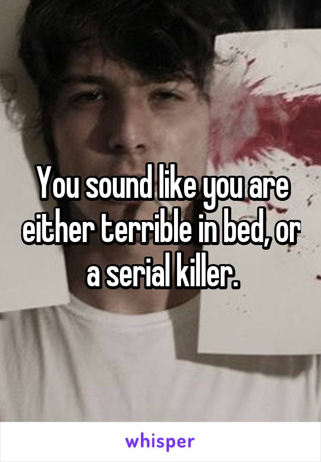 You sound like you are either terrible in bed, or a serial killer.