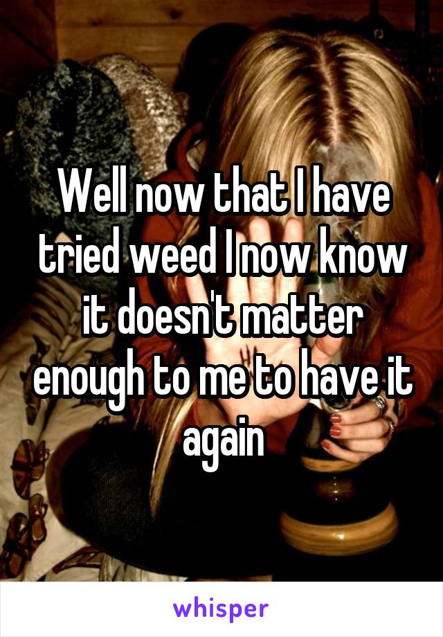 Well now that I have tried weed I now know it doesn't matter enough to me to have it again