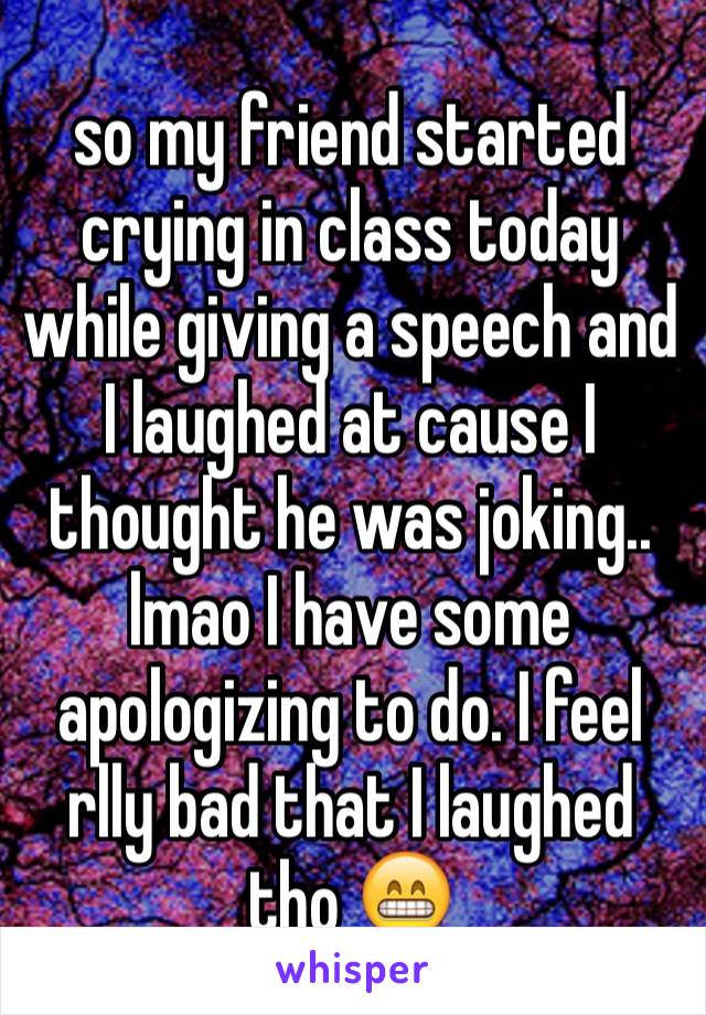 so my friend started crying in class today while giving a speech and I laughed at cause I thought he was joking.. lmao I have some apologizing to do. I feel rlly bad that I laughed tho 😁