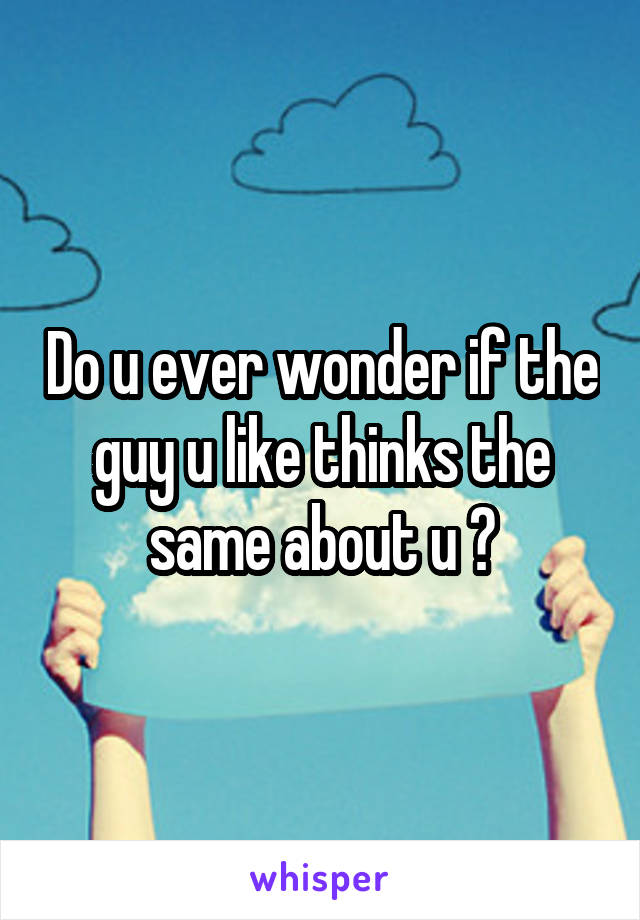 Do u ever wonder if the guy u like thinks the same about u ?