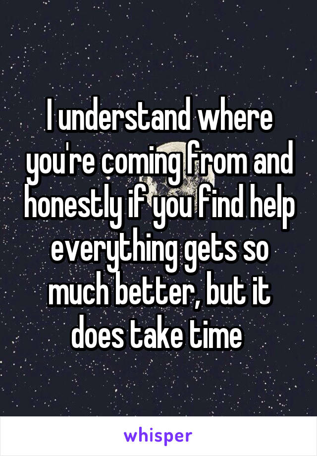 I understand where you're coming from and honestly if you find help everything gets so much better, but it does take time 