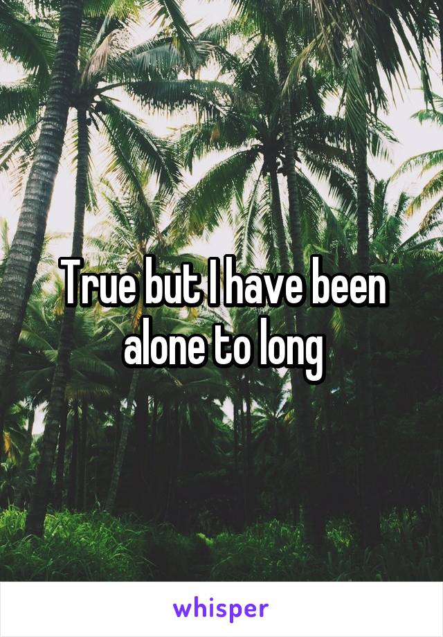 True but I have been alone to long