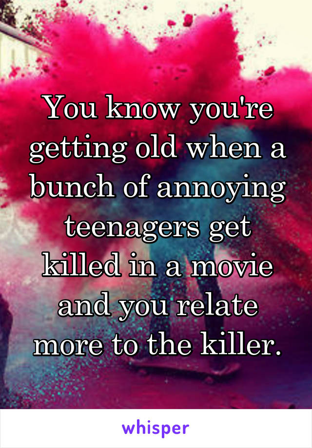 You know you're getting old when a bunch of annoying teenagers get killed in a movie and you relate more to the killer.