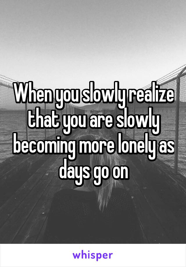 When you slowly realize that you are slowly becoming more lonely as days go on