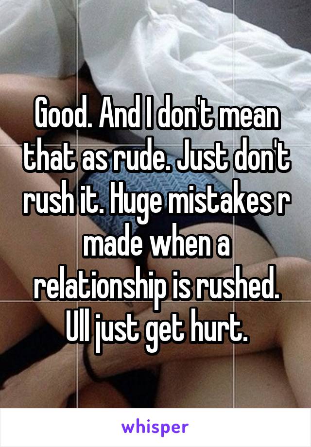 Good. And I don't mean that as rude. Just don't rush it. Huge mistakes r made when a relationship is rushed. Ull just get hurt.