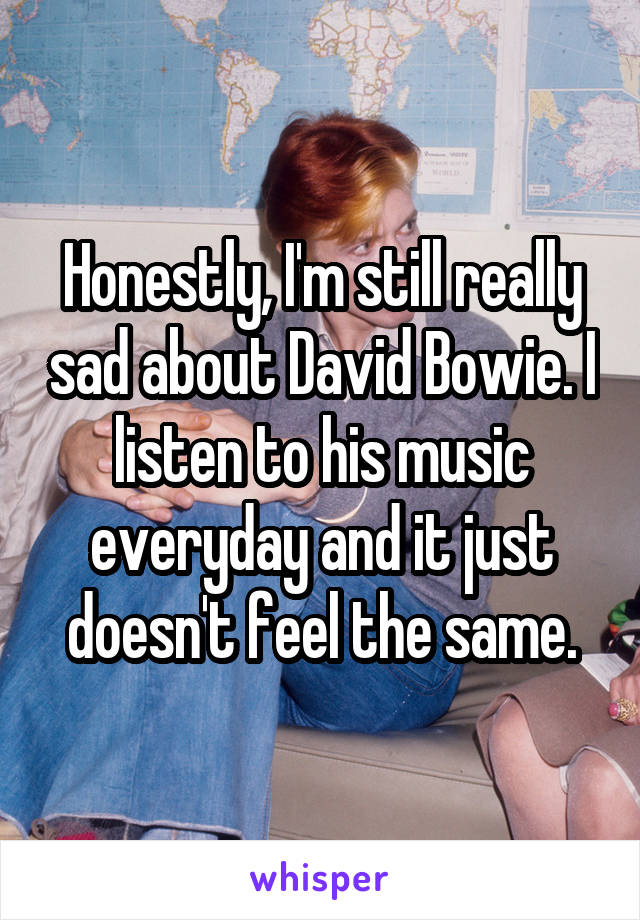 Honestly, I'm still really sad about David Bowie. I listen to his music everyday and it just doesn't feel the same.