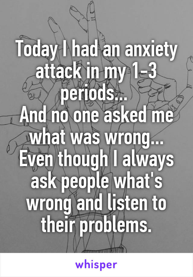 Today I had an anxiety attack in my 1-3 periods... 
And no one asked me what was wrong...
Even though I always ask people what's wrong and listen to their problems.