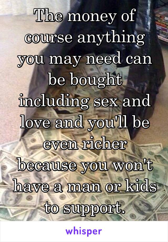 The money of course anything you may need can be bought including sex and love and you'll be even richer because you won't have a man or kids to support. #thedream 😍