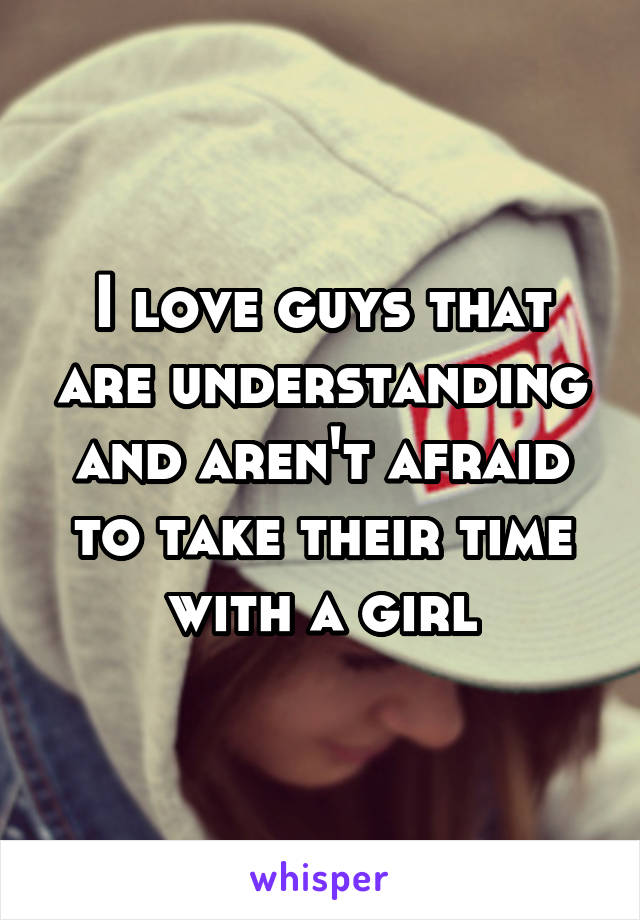 I love guys that are understanding and aren't afraid to take their time with a girl