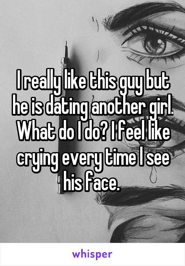 I really like this guy but he is dating another girl. What do I do? I feel like crying every time I see his face. 