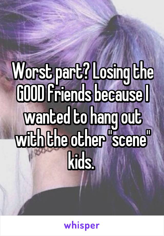 Worst part? Losing the GOOD friends because I wanted to hang out with the other "scene" kids. 