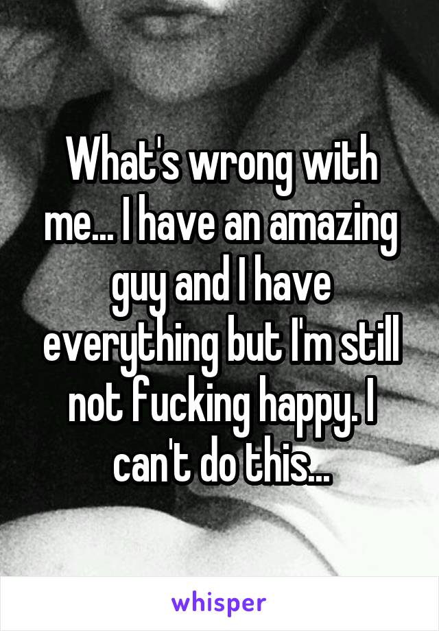 What's wrong with me... I have an amazing guy and I have everything but I'm still not fucking happy. I can't do this...