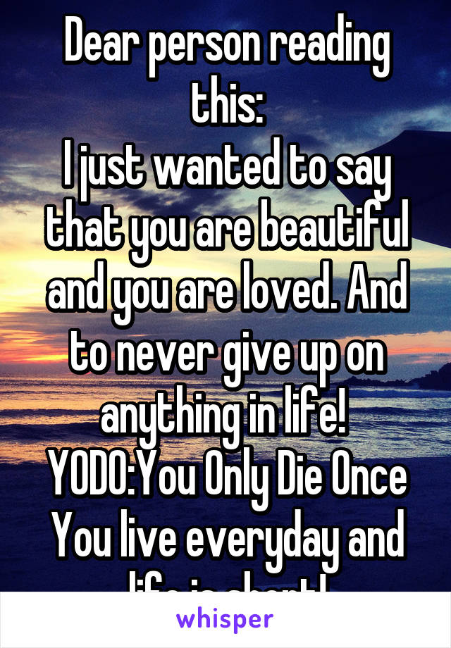 Dear person reading this:
I just wanted to say that you are beautiful and you are loved. And to never give up on anything in life! 
YODO:You Only Die Once
You live everyday and life is short!