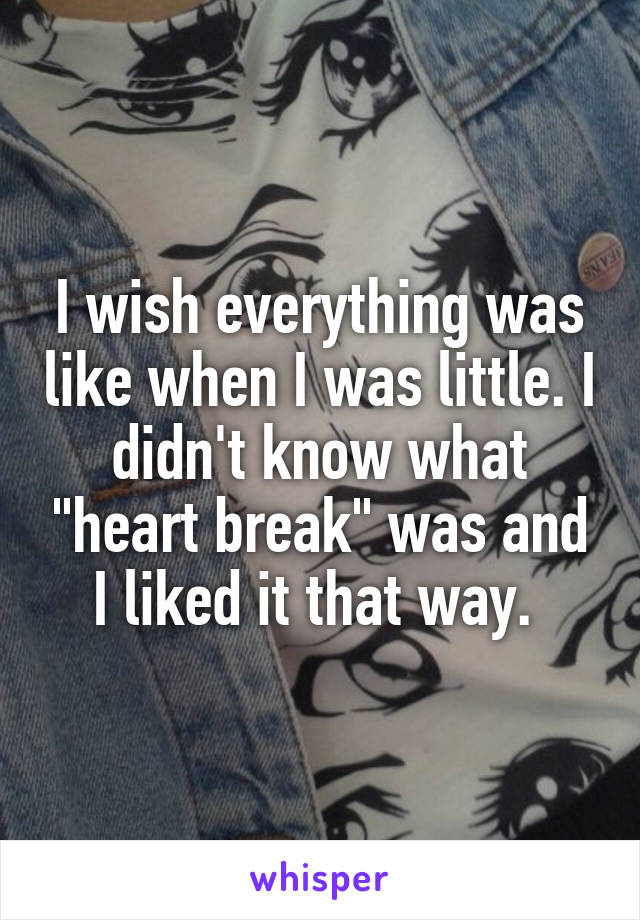 I wish everything was like when I was little. I didn't know what "heart break" was and I liked it that way. 