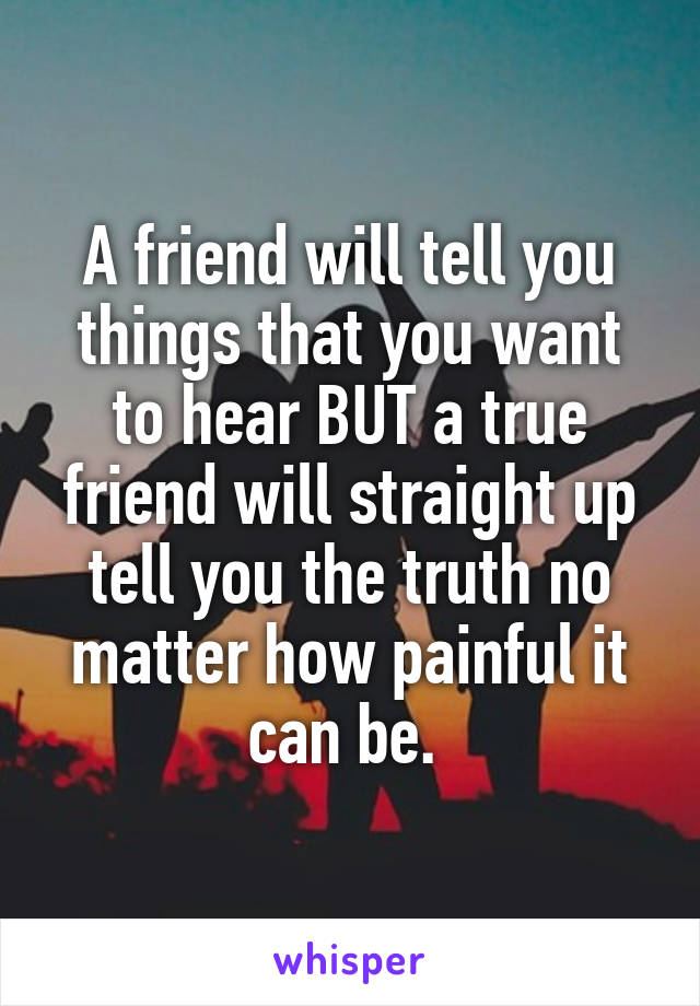 A friend will tell you things that you want to hear BUT a true friend will straight up tell you the truth no matter how painful it can be. 