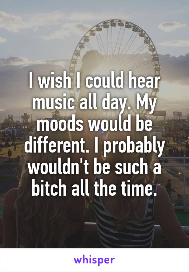 I wish I could hear music all day. My moods would be different. I probably wouldn't be such a bitch all the time.