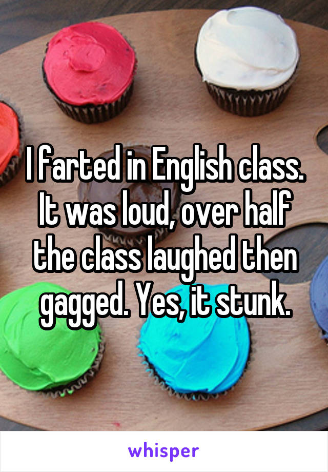 I farted in English class. It was loud, over half the class laughed then gagged. Yes, it stunk.