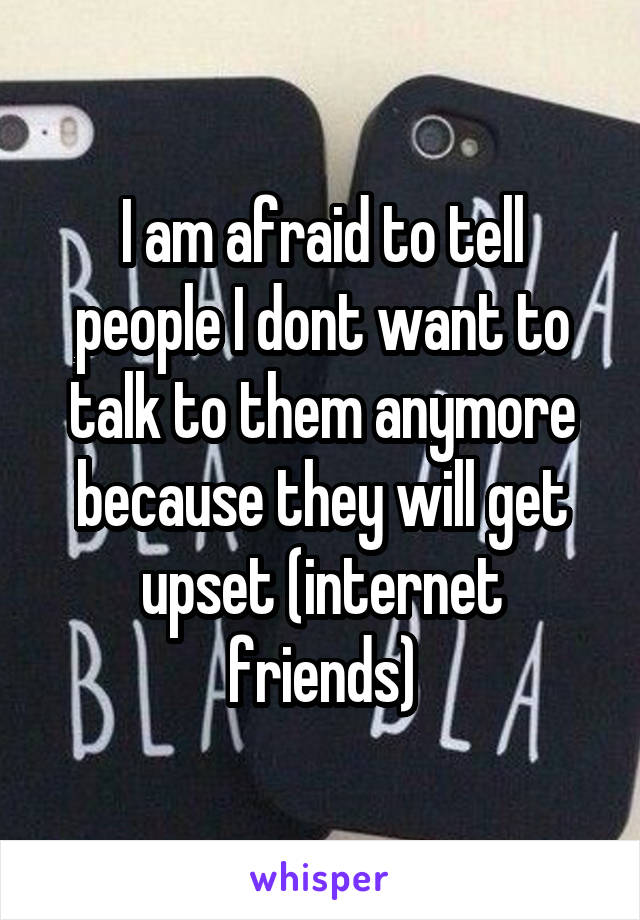 I am afraid to tell people I dont want to talk to them anymore because they will get upset (internet friends)