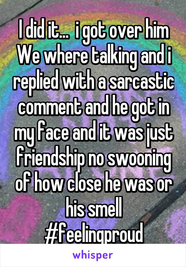 I did it...  i got over him
We where talking and i replied with a sarcastic comment and he got in my face and it was just friendship no swooning of how close he was or his smell
#feelingproud