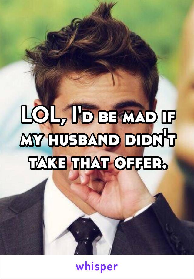 LOL, I'd be mad if my husband didn't take that offer.