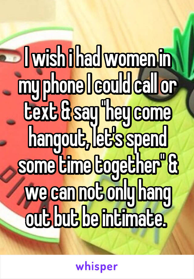 I wish i had women in my phone I could call or text & say "hey come hangout, let's spend some time together" & we can not only hang out but be intimate. 