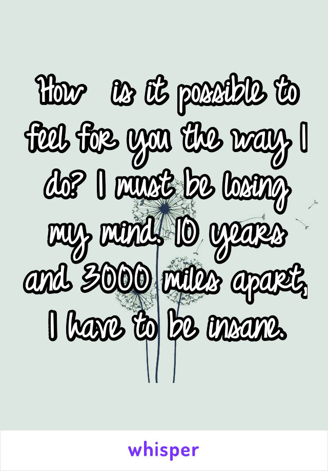 How  is it possible to feel for you the way I do? I must be losing my mind. 10 years and 3000 miles apart, I have to be insane.
